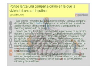 Portae lanza una campaña online en la que la
vivienda busca al inquilino
28 Octubre 2010

      Bajo el lema “Viviendas que buscan gente como tú”, la nueva campaña
    del portal inmobiliario Portae da un giro al modo tradicional de vender o
    alquilar viviendas al hacer un paralelismo entre la búsqueda de una
    vivienda y la búsqueda de pareja.
      Creada por Grey, las distintas creatividades se pueden ver en los medios
    digitales a través de e-mailing, banners y publicidad en redes sociales. Las
    piezas presentan ocho situaciones, todas ellas jugando al equívoco, como
    por ejemplo, en el caso de un piso antiguo… “Maduro bien conservado,
    busco estudiante, relaciones esporádicas”, para una vivienda de 30 años
    de antigüedad… “Recién separada, 30 años, busco algo estable”, si es de
    reciente construcción… “Joven recién llegado a la ciudad busco a alguien
    con quien compartir mi vida” o para un dúplex “gemelas dotadísimas, zona
    residencial, no agencias”…
      Portae es propiedad de Endesa y, según un comunicado, se encuentra
    entre los cinco primeros del mercado. Este año, coincidiendo con su décimo
    aniversario, ha renovado el portal con los objetivos de ser “mucho más
    eficiente y dar resultados”.
 