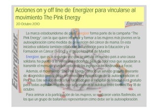 Acciones on y off line de Energizer para vincularse al
movimiento The Pink Energy
20 Octubre 2010

      La marca estadounidense de pilas Energizer forma parte de la campaña “The
    Pink Energy”, con la que quiere informar y formar a las mujeres más jóvenes en la
    autoexploración como medida de prevención del cáncer de mama. En esta
    iniciativa solidaria también colaboran la Fundación para la Educación y la
    Formación en Cáncer (Fecoc) y el grupo Hospital de Madrid.
      Energizer, que es la segunda vez que se vincula en nuestro país a una causa
    solidaria, ha puesto a la venta una edición de pilas de color rosa que ayudarán a
    transmitir el mensaje y un porcentaje de los ingresos irán destinados a Fecoc.
      Además, el movimiento “The Pink Energy” ofreció un servicio gratuito itinerante
    de diagnóstico precoz de la enfermedad y aprendizaje de la autoexploración: el
    Pink Bus. Este servicio médico fue facilitado por el Hospital de Madrid será gratuito
    para todas aquellas mujeres que se acercaron al autobús entre los días 15 y 18 de
    octubre.
      Para animar a la participación de las mujeres, se realizaron varios flashmobs, en
    los que un grupo de bailarinas representaron cómo debe ser la autoexploración.
 