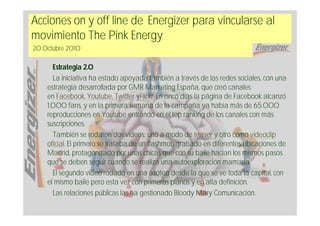 Acciones on y off line de Energizer para vincularse al
movimiento The Pink Energy
20 Octubre 2010

      Estrategia 2.0
      La iniciativa ha estado apoyada también a través de las redes sociales, con una
    estrategia desarrollada por GMR Marketing España, que creó canales
    en Facebook, Youtube, Twitter yFlickr. En cinco días la página de Facebook alcanzó
    1.000 fans, y en la primera semana de la campaña ya había más de 65.000
    reproducciones en Youtube entrando en el top ranking de los canales con más
    suscripciones.
      También se rodaron dos vídeos: uno a modo de teaser y otro como videoclip
    oficial. El primero se trataba de un flashmob grabado en diferentes ubicaciones de
    Madrid, protagonizado por unas chicas que con su baile hacían los mismos pasos
    que se deben seguir cuando se realiza una autoexploración mamaria.
      El segundo video rodado en una azotea desde la que se ve toda la capital, con
    el mismo baile pero esta vez con primeros planos y en alta definición.
      Las relaciones públicas las ha gestionado Bloody Mary Comunicación.
 