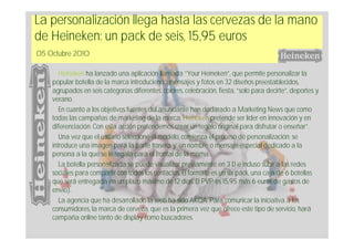 La personalización llega hasta las cervezas de la mano
de Heineken: un pack de seis, 15,95 euros
05 Octubre 2010

       Heineken ha lanzado una aplicación llamada “Your Heineken”, que permite personalizar la
    popular botella de la marca introduciendo mensajes y fotos en 32 diseños preestablecidos,
    agrupados en seis categorías diferentes: colores, celebración, fiesta, “solo para decirte”, deportes y
    verano.
       En cuanto a los objetivos fuentes del anunciante han declarado a Marketing News que como
    todas las campañas de marketing de la marca, Heineken pretende ser líder en innovación y en
    diferenciación. Con esta acción pretendemos crear un regalo original para disfrutar o enseñar”.
       Una vez que el usuario seleccione el modelo, comienza el proceso de personalización: se
    introduce una imagen para la parte trasera y, un nombre o mensaje especial dedicado a la
    persona a la que se le regala para el frontal de la misma.
       La botella personalizada se puede visualizar previamente en 3 D e incluso subir a las redes
    sociales para compartir con todos los contactos. El formato es un six pack, una caja de 6 botellas
    que será entregada en un plazo máximo de 12 días. El PVP es 15,95 más 6 euros de gastos de
    envío).
       La agencia que ha desarrollado la web ha sido AKQA. Para comunicar la iniciativa a los
    consumidores, la marca de cerveza, que es la primera vez que ofrece este tipo de servicio, hará
    campaña online tanto de display como buscadores.
 