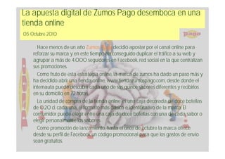 La apuesta digital de Zumos Pago desemboca en una
tienda online
05 Octubre 2010

      Hace menos de un año Zumos Pago decidió apostar por el canal online para
    reforzar su marca y en este tiempo ha conseguido duplicar el tráfico a su web y
    agrupar a más de 4.000 seguidores en Facebook, red social en la que centralizan
    sus promociones.
      Como fruto de esta estrategia online, la marca de zumos ha dado un paso más y
    ha decidido abrir una tienda online, www.tiendazumospago.com, desde donde el
    internauta puede descubrir cada uno de sus quince sabores diferentes y recibirlos
    en su domicilio en 72 horas.
      La unidad de compra de la tienda online es una caja decorada de doce botellas
    de 0.20 cl. cada una, el formato más clásico e identificativo de la marca. El
    consumidor puede elegir entre una caja de doce botellas con una de cada sabor o
    elegir personalmente los sabores.
      Como promoción de lanzamiento, hasta el once de octubre la marca ofrece
    desde su perfil de Facebook un código promocional para que los gastos de envío
    sean gratuitos.
 