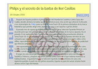 Philips y el secreto de la barba de Iker Casillas
05 Octubre 2010

       Después de España perdiera el primer partido del Mundial de Sudáfrica contra Suiza, Iker
    Casillas decidió afeitarse la barba que hasta entonces lucía. Una acción que ahora le ha llevado
    a ser el prescriptor de Philips para su modelo SensoTouch 3D, la primera afeitadora de la marca
    holandesa que permite elegir entre afeitado en seco o con espuma o gel de afeitar.
       El pasado mes de agosto la multinacional y el capitán de la Selección Española firmaon un
    acuerdo para que éste protagonizara la comunicación publicitaria de la nueva apuesta. Así, el
    pasado 23 de septiembre, Iker Casillas actuó como embajador en la presentación oficial de
    SensoTouch 3D, en un encuentro con los medios de comunicación. Se trataba del inicio de una
    campaña que seguirá tomando forma en los próximos meses y que se verá tanto online como
    offline, especialmente en medios sociales y en punto de venta. Tango es la agencia de publicidad
    que firma la campaña.
       Los responsables de Tango tuvieron claro desde un principio que un deportista de élite como
    Casillas era la imagen idónea para potenciar los valores de la gama de afeitadoras de la casa,
    máxime cuando su afeitado en el mundial se convirtió en todo un amuleto para la selección.
       El origen de esta estrategia ideada por Tango y Philips se remonta a antes del Mundial de
    Sudáfrica. Entonces, y después del primer partido contra Suiza -en el que todavía mostraba su
    habitual barba-, el guardameta de la Selección Española decidió afeitarse de cara a los
    siguientes partidos. A partir de este primer encuentro, España no paró de sumar victorias hasta
    alzarse con la Copa del Mundo.
 