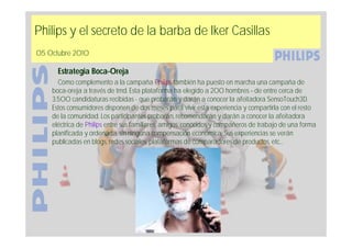 Philips y el secreto de la barba de Iker Casillas
05 Octubre 2010

      Estrategia Boca-Oreja
      Como complemento a la campaña Philips también ha puesto en marcha una campaña de
    boca-oreja a través de trnd. Esta plataforma ha elegido a 200 hombres – de entre cerca de
    3.500 candidaturas recibidas - que probarán y darán a conocer la afeitadora SensoTouch3D.
    Estos consumidores disponen de dos meses para vivir esta experiencia y compartirla con el resto
    de la comunidad. Los participantes probarán, recomendarán y darán a conocer la afeitadora
    eléctrica de Philips entre sus familiares, amigos, conocidos y compañeros de trabajo de una forma
    planificada y ordenada, sin ninguna compensación económica. Sus experiencias se verán
    publicadas en blogs, redes sociales, plataformas de comparadores de productos, etc…
 