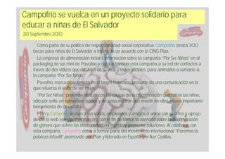Campofrío se vuelca en un proyecto solidario para
educar a niñas de El Salvador
20 Septiembre 2010

       Como parte de su política de responsabilidad social corporativa, Campofrío creará 300
    becas para niñas de El Salvador a través de un acuerdo con la ONG Plan.
       La empresa de alimentación incluirá información sobre la campaña “Por Ser Niñas” en el
    packaging de sus mini de Pavofrío y dará a conocer esta campaña a su red de contactos a
    través de dos videos que circulará en su web y redes sociales, para animarles a sumarse a
    la campaña “Por Ser Niñas”.
       Pavofrío, marca posicionada en el target femenino, presume de una comunicación en la
    que refuerza el valor de ser mujer.
       “Por Ser Niñas” pretende acabar con las causas de la discriminación que sufren las niñas,
    sólo por serlo, en numerosos países y de paso mostrar que invertir en ellas es una importante
    herramienta de desarrollo.
       Plan y Campofrío invitan a sus socios, empleados y amigos a unirse con su firma y apoyo
    desde la web www.porserniñas.org, con el fin de llamar la atención sobre la discriminación
    de género que sufren las niñas en todo el mundo y promover soluciones. Al colaborar con
    esta campaña, Campofrío entra a formar parte del movimiento internacional “Paremos la
    pobreza infantil” promovido por Plan y liderado en España por Iker Casillas.
 