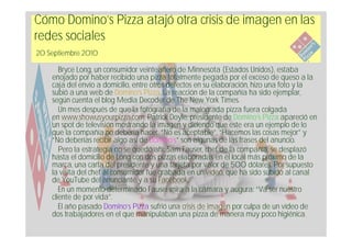 Cómo Domino’s Pizza atajó otra crisis de imagen en las
redes sociales
20 Septiembre 2010

       Bryce Long, un consumidor veinteañero de Minnesota (Estados Unidos), estaba
    enojado por haber recibido una pizza totalmente pegada por el exceso de queso a la
    caja del envío a domicilio, entre otros defectos en su elaboración, hizo una foto y la
    subió a una web de Domino’s Pizza. La reacción de la compañía ha sido ejemplar,
    según cuenta el blog Media Decoder de The New York Times.
       Un mes después de que la fotografía de la malograda pizza fuera colgada
    en www.showusyourpizza.com, Patrick Doyle, presidente de Domino’s Pizza apareció en
    un spot de televisión mostrando la imagen y diciendo que este era un ejemplo de lo
    que la compañía no debería hacer. “No es aceptable”, “Hacemos las cosas mejor” y
    “No deberías recibir algo así de Domino’s” son algunas de las frases del anuncio.
       Pero la estrategia no se quedó ahí: Sam Fauser, chef de la compañía, se desplazó
    hasta el domicilio de Long con dos pizzas elaboradas en el local más próximo de la
    marca, una carta del presidente y una tarjeta por valor de 500 dólares. Por supuesto
    la visita del chef al consumidor fue grabada en un vídeo, que ha sido subido al canal
    de YouTube del anunciante y a su Facebook.
       En un momento determinado Fauser mira a la cámara y augura: “Va ser nuestro
    cliente de por vida”.
       El año pasado Domino’s Pizza sufrió una crisis de imagen por culpa de un vídeo de
    dos trabajadores en el que manipulaban una pizza de manera muy poco higiénica.
 
