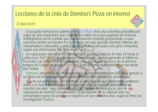 Lecciones de la crisis de Domino's Pizza en internet
22 Abril 2009

       La pasada semana la cadena Domino´s Pizza vivió una auténtica pesadilla por
    culpa de dos empleados que colgaron un vídeo en el que jugaban de manera
    antihigiénica con la comida que supuestamente estaban preparando. Lo que
    comenzó siendo una broma ha terminado con una querella criminal, millones de
    consumidores cabreados y una crisis de comunicación para esta gran compañía,
    según una información The New York Times.
       La repercusión del vídeo fue inimaginable para sus autores. En solo 24 horas el
    vídeo tuvo 760.000 visualizaciones. Días después, ya ha superado el millón en
    YouTube. Las referencias a él copaban cinco puestos de los doce de la primera
    página de Google al buscar “Dominos” y los debates acerca del vídeo surcaban
    por Twitter.
       Domino’s despidió a los empleados, que fueron detenidos por la policía, gracias a
    las pistas de los internautas para identificarlos. Pero la crisis no acabó aquí.
       Uno de sus portavoces, Tim McIntyre, se quejaba de que “incluso consumidores
    fieles a la marca desde hace incluso veinte años se estaban planteando su
    relación con ellos”, algo que calificaba de “injusto”. En unos pocos días la
    reputación de Domino’s fue dañada. La percepción de su calidad entre los
    consumidores pasó de positiva a negativa en tan solo unos días, según la firma de
    investigación YouGov.
 