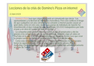 Lecciones de la crisis de Domino's Pizza en internet
22 Abril 2009

       Domino’s Pizza tuvo que colgar en su web un comunicado que decía: “Las
    oportunidades y la libertad de internet es maravillosa. Pero esto conlleva el riesgo
    de que cualquiera con una cámara y una conexión a internet puede causar un
    gran daño, como en este caso, donde una pareja de individuos de repente ha
    ensombrecido el duro trabajo llevado a cabo por 125.000 trabajadores por todo
    el país y en otros 60 países de todo el mundo”.
       La compañía pidió perdón por las acciones de sus ex-empleados y dio las
    gracias a los consumidores por su apoyo. Además, también colgó un vídeo en
    YouTube en la que el presidente presentaba sus disculpas. Incluso tuvo que crear
    su propia cuenta en Twitter y colgar el mismo vídeo con las disculpas.
       Como esta compañía ha podido vivir en primera persona, los medios sociales
    tienen la capacidad para convertir un pequeño incidente en una crisis de
    marketing. Otras compañías como Amazon.com o Motrin han sufrido últimamente
    el poder de Twitter.
 