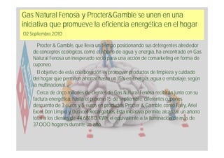 Gas Natural Fenosa y Procter&Gamble se unen en una
iniciativa que promueve la eficiencia energética en el hogar
02 Septiembre 2010

      Procter & Gamble, que lleva un tiempo posicionando sus detergentes alrededor
    de conceptos ecológicos, como el ahorro de agua y energía, ha encontrado en Gas
    Natural Fenosa un inesperado socio para una acción de comarketing en forma de
    cuponeo.
      El objetivo de esta colaboración es promover productos de limpieza y cuidado
    del hogar que permiten ahorrar hasta un 15% en energía, agua o embalaje, según
    la multinacional.
      Cerca de cinco millones de clientes de Gas Natural Fenosa recibirán junto con su
    factura energética, hasta el próximo 15 de septiembre, diferentes cupones
    descuento de 3 euros y 5 euros en productos Procter & Gamble, como Fairy, Ariel
    Excel, Don Limpio y Duracell Recargables. Esta iniciativa permite alcanzar un ahorro
    total a los clientes de 44.681.813 KWh, el equivalente a la iluminación de más de
    37.000 hogares durante un año.
 