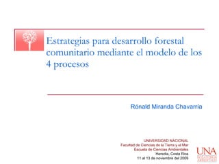 Estrategias para desarrollo forestal comunitario mediante el modelo de los 4 procesos Rónald Miranda Chavarría UNIVERSIDAD NACIONAL Facultad de Ciencias de la Tierra y el Mar Escuela de Ciencias Ambientales Heredia, Costa Rica 11 al 13 de noviembre del 2009 