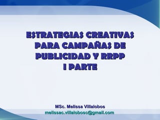 ESTRATEGIAS CREATIVAS
  PARA CAMPAÑAS DE
  PUBLICIDAD Y RRPP
       I PARTE



        MSc. Melissa Villalobos
   melissac.villalobosc@gmail.com
 