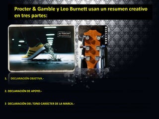 Procter & Gamble y Leo Burnett usan un resumen creativo
en tres partes:

1.

DECLARACIÓN OBJETIVA.- Logros de la publicidad o problemas que se creen resolver. Incluye el nombre de la
marca y describe al consumidor seleccionado.

2. DECLARACIÓN DE APOYO.- Descripción de la evidencia que respalda la promesa del producto : la razón para el
beneficio.
3. DECLARACIÓN DEL TONO CARÁCTER DE LA MARCA.- Afirmación de la publicidad o del carácter a largo plazo de la
marca. Las declaraciones del tono son descripciones emocionales a corto plazo de la estrategia de publicidad. Las
descripciones del carácter de la marca son descripciones a largo plazo de los valores perdurables de la marca.

 
