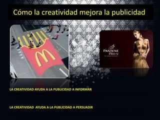 Cómo la creatividad mejora la publicidad

LA CREATIVIDAD AYUDA A LA PUBLICIDAD A INFORMAR
Uso de juego de palabras y metáforas verbales o visuales. La metáfora describe un concepto en
función de otro y ayuda al lector a aprender sobre el producto.
LA CREATIVIDAD AYUDA A LA PUBLICIDAD A PERSUADIR
La creatividad también ayuda a posicionar un producto en el peldaño superior de las escalares
mentales de los consumidores.

 