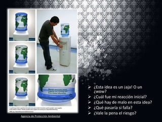 Agencia de Protección Ambiental

 ¿Esta idea es un ¡aja! O un
¿wow?
 ¿Cuál fue mi reacción inicial?
 ¿Qué hay de malo en esta idea?
 ¿Qué pasaría si falla?
 ¿Vale la pena el riesgo?

 