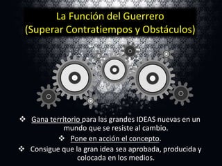 La Función del Guerrero
(Superar Contratiempos y Obstáculos)

 Gana territorio para las grandes IDEAS nuevas en un
mundo que se resiste al cambio.
 Pone en acción el concepto.
 Consigue que la gran idea sea aprobada, producida y
colocada en los medios.

 