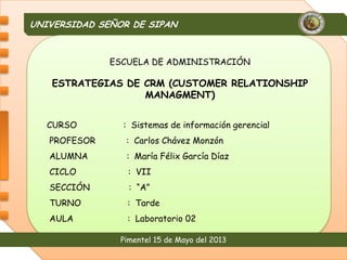 UNIVERSIDAD SEÑOR DE SIPAN
Pimentel 15 de Mayo del 2013
ESCUELA DE ADMINISTRACIÓN
ESTRATEGIAS DE CRM (CUSTOMER RELATIONSHIP
MANAGMENT)
CURSO : Sistemas de información gerencial
PROFESOR : Carlos Chávez Monzón
ALUMNA : María Félix García Díaz
CICLO : VII
SECCIÓN : “A”
TURNO : Tarde
AULA : Laboratorio 02
 