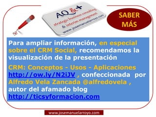 SABER
MÁS
Para ampliar información, en especial
sobre el CRM Social, recomendamos la
visualización de la presentación
CRM: Conceptos - Usos - Aplicaciones
http://ow.ly/N2iJV , confeccionada por
Alfredo Vela Zancada @alfredovela ,
autor del afamado blog
http://ticsyformacion.com
www.josemanuelarroyo.com
 