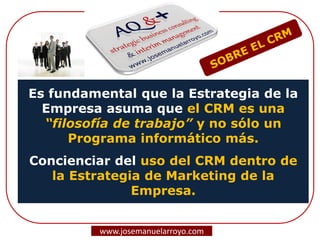 Es fundamental que la Estrategia de la
Empresa asuma que el CRM es una
“filosofía de trabajo” y no sólo un
Programa informático más.
Concienciar del uso del CRM dentro de
la Estrategia de Marketing de la
Empresa.
www.josemanuelarroyo.com
 