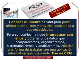 Conocer al Cliente es vital para poder
ofertarle productos y servicios adecuados a
sus necesidades.
Para conocerlos hay que interactuar con
ellos y obtener unos datos que
incorporaremos, organizaremos,
sistematizaremos y analizaremos. Mezclar
una forma de trabajar con una aplicación
informática que nos ayude. Eso es CRM
www.josemanuelarroyo.com
 