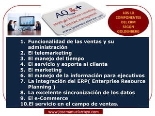 1. Funcionalidad de las ventas y su
administración
2. El telemarketing
3. El manejo del tiempo
4. El servicio y soporte al cliente
5. El marketing
6. El manejo de la información para ejecutivos
7. La integración del ERP( Enterprise Resource
Planning )
8. La excelente sincronización de los datos
9. El e-Commerce
10.El servicio en el campo de ventas.
LOS 10
COMPONENTES
DEL CRM
SEGÚN
GOLDENBERG
www.josemanuelarroyo.com
 