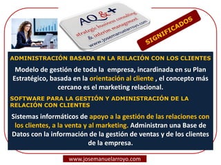 ADMINISTRACIÓN BASADA EN LA RELACIÓN CON LOS CLIENTES
Modelo de gestión de toda la empresa, incardinada en su Plan
Estratégico, basada en la orientación al cliente , el concepto más
cercano es el marketing relacional.
SOFTWARE PARA LA GESTIÓN Y ADMINISTRACIÓN DE LA
RELACIÓN CON CLIENTES
Sistemas informáticos de apoyo a la gestión de las relaciones con
los clientes, a la venta y al marketing. Administran una Base de
Datos con la información de la gestión de ventas y de los clientes
de la empresa.
www.josemanuelarroyo.com
 