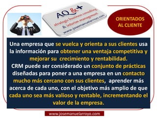 Una empresa que se vuelca y orienta a sus clientes usa
la información para obtener una ventaja competitiva y
mejorar su crecimiento y rentabilidad.
CRM puede ser considerado un conjunto de prácticas
diseñadas para poner a una empresa en un contacto
mucho más cercano con sus clientes, aprender más
acerca de cada uno, con el objetivo más amplio de que
cada uno sea más valioso y rentable, incrementando el
valor de la empresa.
ORIENTADOS
AL CLIENTE
www.josemanuelarroyo.com
 