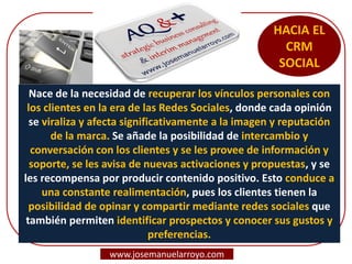 HACIA EL
CRM
SOCIAL
Nace de la necesidad de recuperar los vínculos personales con
los clientes en la era de las Redes Sociales, donde cada opinión
se viraliza y afecta significativamente a la imagen y reputación
de la marca. Se añade la posibilidad de intercambio y
conversación con los clientes y se les provee de información y
soporte, se les avisa de nuevas activaciones y propuestas, y se
les recompensa por producir contenido positivo. Esto conduce a
una constante realimentación, pues los clientes tienen la
posibilidad de opinar y compartir mediante redes sociales que
también permiten identificar prospectos y conocer sus gustos y
preferencias.
www.josemanuelarroyo.com
 