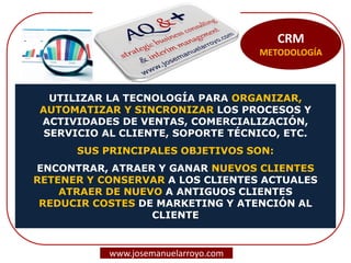 CRM
METODOLOGÍA
UTILIZAR LA TECNOLOGÍA PARA ORGANIZAR,
AUTOMATIZAR Y SINCRONIZAR LOS PROCESOS Y
ACTIVIDADES DE VENTAS, COMERCIALIZACIÓN,
SERVICIO AL CLIENTE, SOPORTE TÉCNICO, ETC.
SUS PRINCIPALES OBJETIVOS SON:
ENCONTRAR, ATRAER Y GANAR NUEVOS CLIENTES
RETENER Y CONSERVAR A LOS CLIENTES ACTUALES
ATRAER DE NUEVO A ANTIGUOS CLIENTES
REDUCIR COSTES DE MARKETING Y ATENCIÓN AL
CLIENTE
www.josemanuelarroyo.com
 