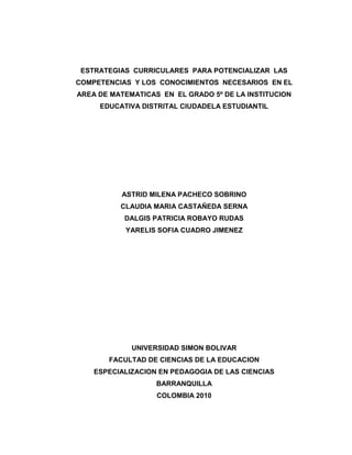 ESTRATEGIAS CURRICULARES PARA POTENCIALIZAR LAS
COMPETENCIAS Y LOS CONOCIMIENTOS NECESARIOS EN EL
AREA DE MATEMATICAS EN EL GRADO 5º DE LA INSTITUCION
     EDUCATIVA DISTRITAL CIUDADELA ESTUDIANTIL




          ASTRID MILENA PACHECO SOBRINO
          CLAUDIA MARIA CASTAÑEDA SERNA
           DALGIS PATRICIA ROBAYO RUDAS
           YARELIS SOFIA CUADRO JIMENEZ




             UNIVERSIDAD SIMON BOLIVAR
       FACULTAD DE CIENCIAS DE LA EDUCACION
    ESPECIALIZACION EN PEDAGOGIA DE LAS CIENCIAS
                   BARRANQUILLA
                   COLOMBIA 2010
 