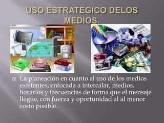    La planeación en cuanto al uso de los medios
    existentes, enfocada a intercalar, medios,
    horarios y frecuencias de forma que el mensaje
    llegue, con fuerza y oportunidad al al menor
    costo posible.
 