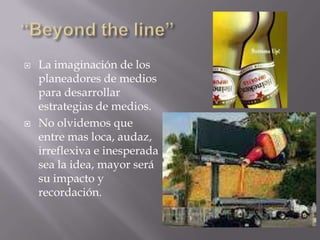    La imaginación de los
    planeadores de medios
    para desarrollar
    estrategias de medios.
   No olvidemos que
    entre mas loca, audaz,
    irreflexiva e inesperada
    sea la idea, mayor será
    su impacto y
    recordación.
 