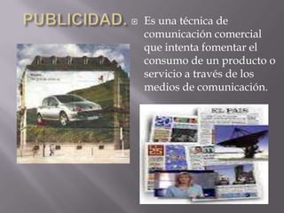    Es una técnica de
    comunicación comercial
    que intenta fomentar el
    consumo de un producto o
    servicio a través de los
    medios de comunicación.
 