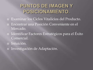    Examinar los Ciclos Vitalicios del Producto.
   Encontrar una Posición Conveniente en el
    Mercado.
   Identificar Factores Estratégicos para el Éxito
    Comercial.
   Intuición.
   Investigación de Adaptación.
 