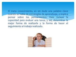 El meta conocimiento, es sin duda una palabra clave
cuando se habla de estrategias de aprendizaje, e implica
pensar sobre los pensamientos. Esto incluye la
capacidad para evaluar una tarea, y así, determinar la
mejor forma de realizarla y la forma de hacer el
seguimiento al trabajo realizado.
 