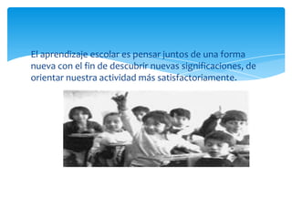 El aprendizaje escolar es pensar juntos de una forma
nueva con el fin de descubrir nuevas significaciones, de
orientar nuestra actividad más satisfactoriamente.
 