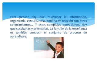Para pensar hay que relacionar la información,
organizarla, estructurarla, ponerla en relación con otros
conocimientos… Y estas complejas operaciones. Hay
que suscitarlas y orientarlas. La función de la enseñanza
es también conducir el conjunto de proceso de
aprendizaje.
 