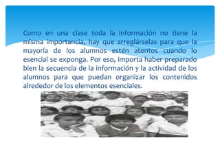 Como en una clase toda la información no tiene la
misma importancia, hay que arreglárselas para que la
mayoría de los alumnos estén atentos cuando lo
esencial se exponga. Por eso, importa haber preparado
bien la secuencia de la información y la actividad de los
alumnos para que puedan organizar los contenidos
alrededor de los elementos esenciales.
 