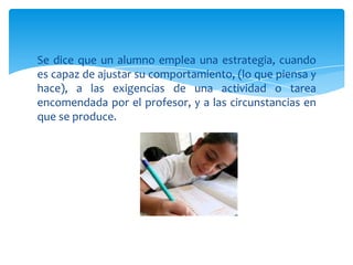 Se dice que un alumno emplea una estrategia, cuando
es capaz de ajustar su comportamiento, (lo que piensa y
hace), a las exigencias de una actividad o tarea
encomendada por el profesor, y a las circunstancias en
que se produce.
 