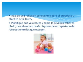 • Realice una reflexión consciente sobre el propósito u
objetivo de la tarea.
• Planifique qué va a hacer y cómo lo llevará a cabo: es
obvio, que el alumno ha de disponer de un repertorio de
recursos entre los que escoger.
 