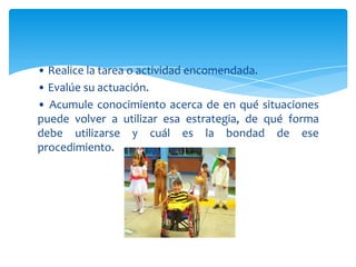 • Realice la tarea o actividad encomendada.
• Evalúe su actuación.
• Acumule conocimiento acerca de en qué situaciones
puede volver a utilizar esa estrategia, de qué forma
debe utilizarse y cuál es la bondad de ese
procedimiento.
 