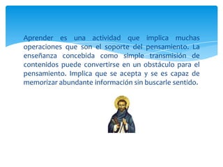Aprender es una actividad que implica muchas
operaciones que son el soporte del pensamiento. La
enseñanza concebida como simple transmisión de
contenidos puede convertirse en un obstáculo para el
pensamiento. Implica que se acepta y se es capaz de
memorizar abundante información sin buscarle sentido.
 