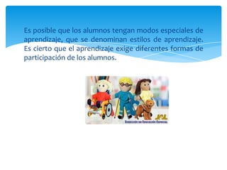 Es posible que los alumnos tengan modos especiales de
aprendizaje, que se denominan estilos de aprendizaje.
Es cierto que el aprendizaje exige diferentes formas de
participación de los alumnos.
 