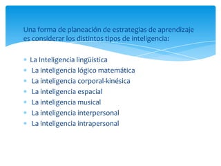 Una forma de planeación de estrategias de aprendizaje
es considerar los distintos tipos de inteligencia:

  La Inteligencia lingüística
  La inteligencia lógico matemática
  La inteligencia corporal-kinésica
  La inteligencia espacial
  La inteligencia musical
  La inteligencia interpersonal
  La inteligencia intrapersonal
 