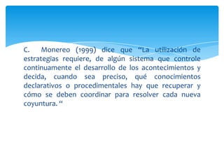C.    Monereo (1999) dice que “La utilización de
estrategias requiere, de algún sistema que controle
continuamente el desarrollo de los acontecimientos y
decida, cuando sea preciso, qué conocimientos
declarativos o procedimentales hay que recuperar y
cómo se deben coordinar para resolver cada nueva
coyuntura. “
 