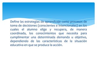 Define las estrategias de aprendizaje como procesos de
toma de decisiones (conscientes e intencionales) en los
cuales el alumno elige y recupera, de manera
coordinada, los conocimientos que necesita para
cumplimentar una determinada demanda u objetivo,
dependiendo de las características de la situación
educativa en que se produce la acción.
 