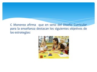 C Monereo afirma que en seno del Diseño Curricular
para la enseñanza destacan los siguientes objetivos de
las estrategias:
 