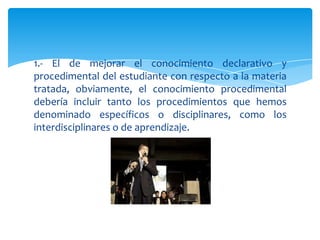 1.- El de mejorar el conocimiento declarativo y
procedimental del estudiante con respecto a la materia
tratada, obviamente, el conocimiento procedimental
debería incluir tanto los procedimientos que hemos
denominado específicos o disciplinares, como los
interdisciplinares o de aprendizaje.
 