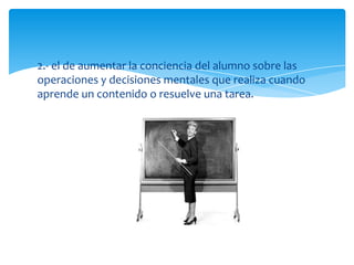 2.- el de aumentar la conciencia del alumno sobre las
operaciones y decisiones mentales que realiza cuando
aprende un contenido o resuelve una tarea.
 