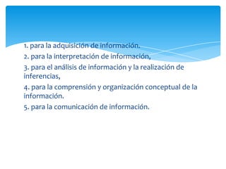 1. para la adquisición de información.
2. para la interpretación de información,
3. para el análisis de información y la realización de
inferencias,
4. para la comprensión y organización conceptual de la
información.
5. para la comunicación de información.
 