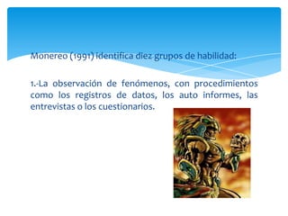 Monereo (1991) identifica diez grupos de habilidad:

1.-La observación de fenómenos, con procedimientos
como los registros de datos, los auto informes, las
entrevistas o los cuestionarios.
 