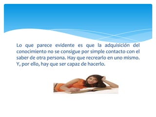 Lo que parece evidente es que la adquisición del
conocimiento no se consigue por simple contacto con el
saber de otra persona. Hay que recrearlo en uno mismo.
Y, por ello, hay que ser capaz de hacerlo.
 